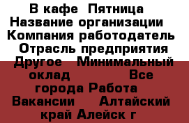 В кафе "Пятница › Название организации ­ Компания-работодатель › Отрасль предприятия ­ Другое › Минимальный оклад ­ 25 000 - Все города Работа » Вакансии   . Алтайский край,Алейск г.